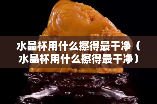 水晶杯用什么擦得最干净（水晶杯用什么擦得最干净）
