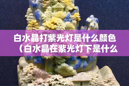 白水晶打紫光灯是什么颜色（白水晶在紫光灯下是什么颜色）