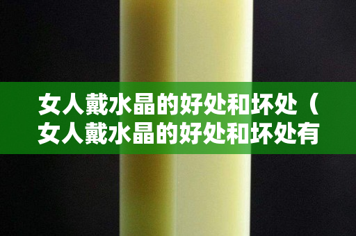女人戴水晶的好处和坏处（女人戴水晶的好处和坏处有哪些）