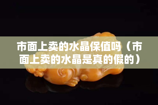 市面上卖的水晶保值吗（市面上卖的水晶是真的假的）