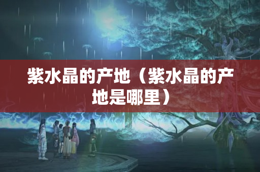 紫水晶的产地（紫水晶的产地是哪里）