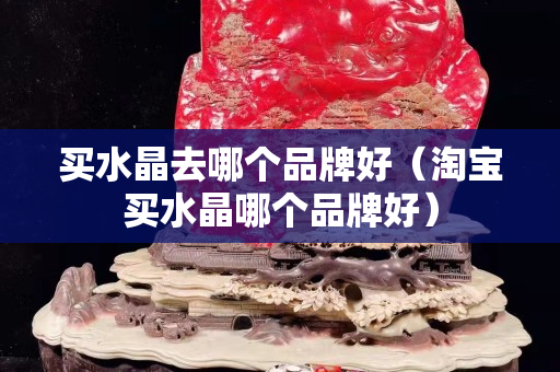 买水晶去哪个品牌好（淘宝买水晶哪个品牌好）