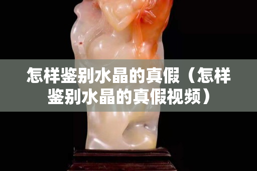 怎样鉴别水晶的真假（怎样鉴别水晶的真假视频）