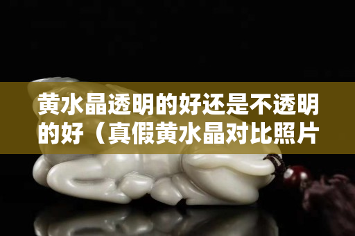 黄水晶透明的好还是不透明的好（真假黄水晶对比照片）