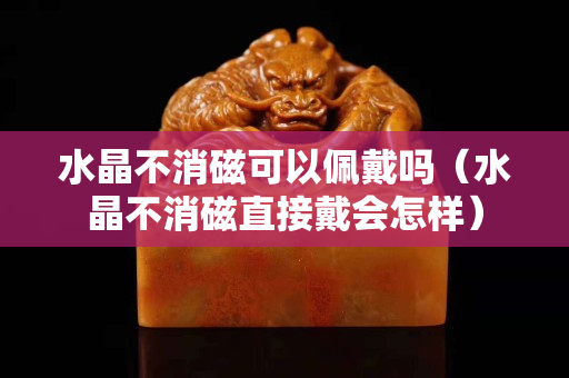水晶不消磁可以佩戴吗（水晶不消磁直接戴会怎样）