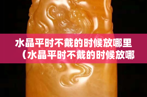 水晶平时不戴的时候放哪里（水晶平时不戴的时候放哪里）