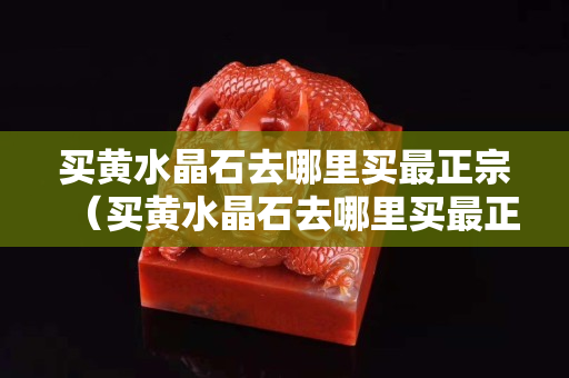 买黄水晶石去哪里买最正宗（买黄水晶石去哪里买最正宗）