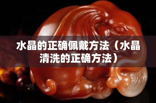 水晶的正确佩戴方法（水晶清洗的正确方法）