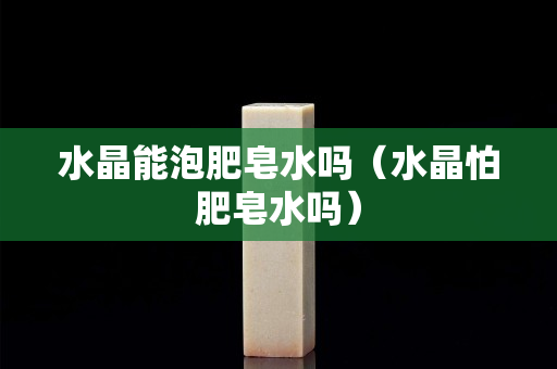 水晶能泡肥皂水吗（水晶怕肥皂水吗）