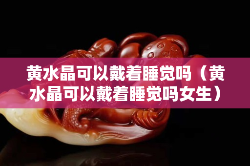 黄水晶可以戴着睡觉吗（黄水晶可以戴着睡觉吗女生）