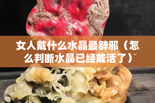 女人戴什么水晶最辟邪（怎么判断水晶已经戴活了）