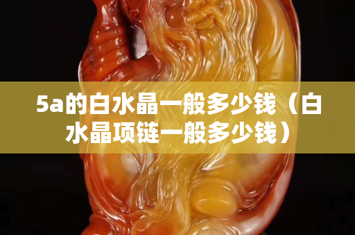 5a的白水晶一般多少钱（白水晶项链一般多少钱）