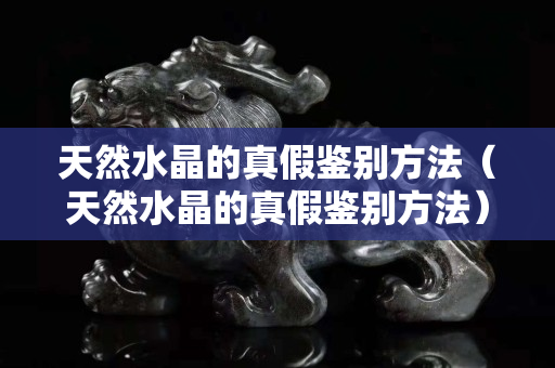 天然水晶的真假鉴别方法（天然水晶的真假鉴别方法）
