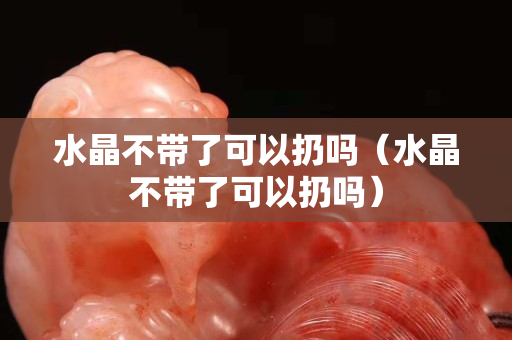 水晶不带了可以扔吗（水晶不带了可以扔吗）