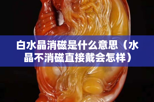 白水晶消磁是什么意思（水晶不消磁直接戴会怎样）