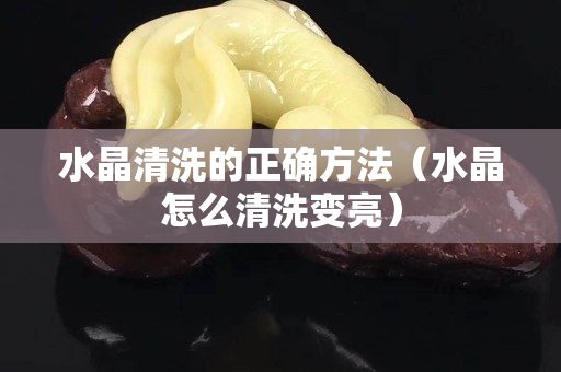 水晶清洗的正确方法（水晶怎么清洗变亮）