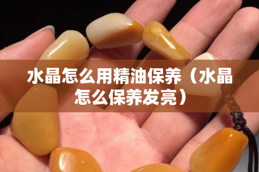 水晶怎么用精油保养（水晶怎么保养发亮）