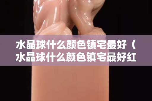 水晶球什么颜色镇宅最好（水晶球什么颜色镇宅最好红色的）