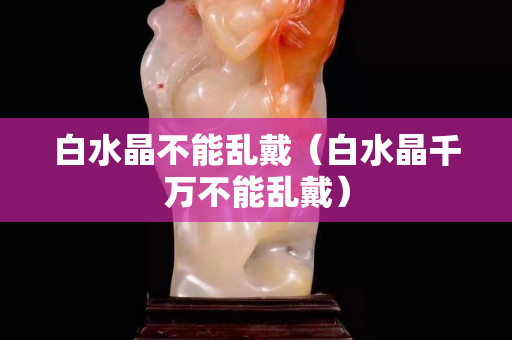 白水晶不能乱戴（白水晶千万不能乱戴）
