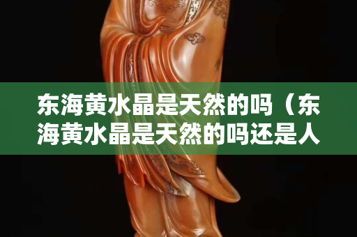东海黄水晶是天然的吗（东海黄水晶是天然的吗还是人工）