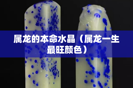 属龙的本命水晶（属龙一生最旺颜色）
