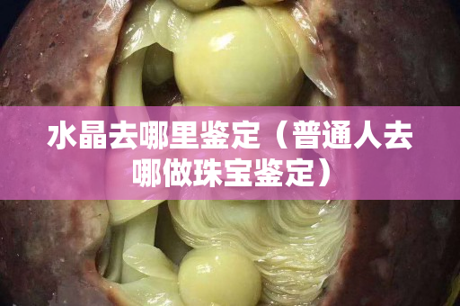 水晶去哪里鉴定（普通人去哪做珠宝鉴定）