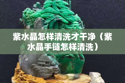 紫水晶怎样清洗才干净（紫水晶手链怎样清洗）