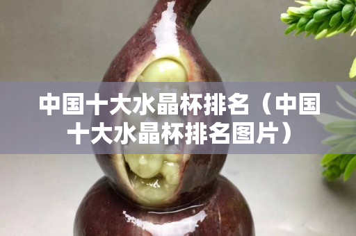 中国十大水晶杯排名（中国十大水晶杯排名图片）