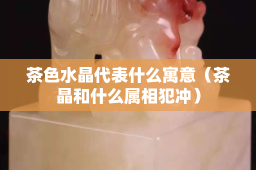 茶色水晶代表什么寓意（茶晶和什么属相犯冲）