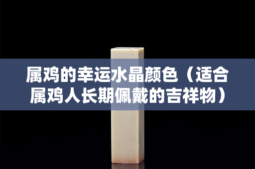 属鸡的幸运水晶颜色（适合属鸡人长期佩戴的吉祥物）