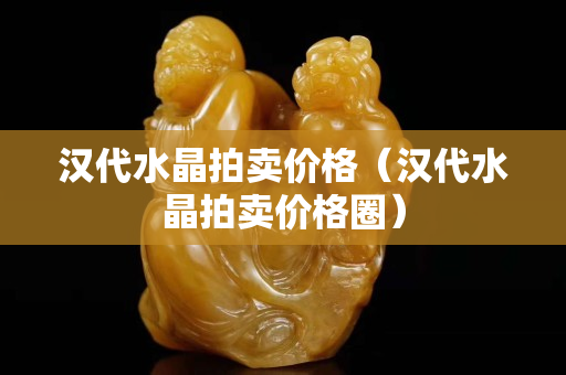 汉代水晶拍卖价格（汉代水晶拍卖价格圈）