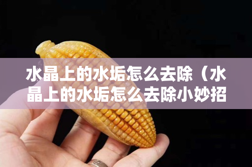 水晶上的水垢怎么去除（水晶上的水垢怎么去除小妙招）