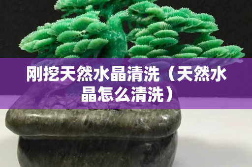 刚挖天然水晶清洗（天然水晶怎么清洗）