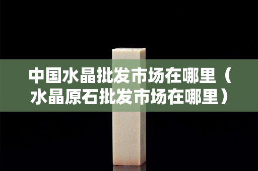 中国水晶批发市场在哪里（水晶原石批发市场在哪里）