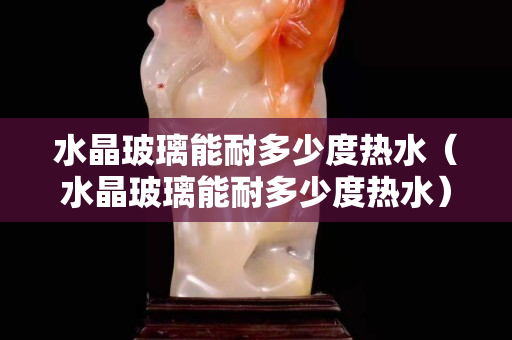 水晶玻璃能耐多少度热水（水晶玻璃能耐多少度热水）