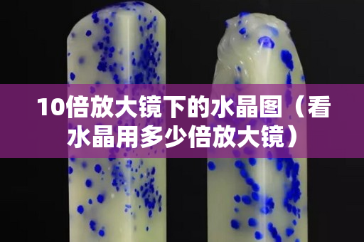10倍放大镜下的水晶图（看水晶用多少倍放大镜）