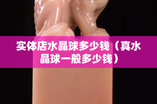 实体店水晶球多少钱（真水晶球一般多少钱）