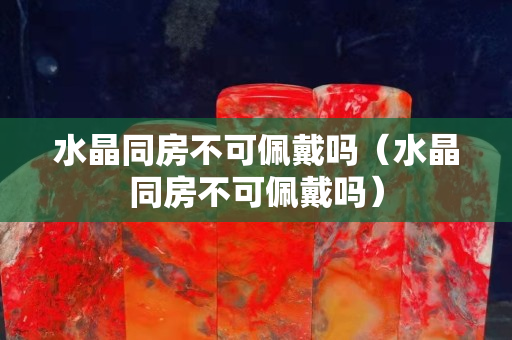 水晶同房不可佩戴吗（水晶同房不可佩戴吗）