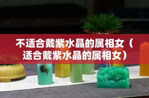 不适合戴紫水晶的属相女（适合戴紫水晶的属相女）
