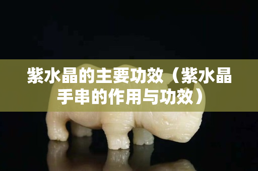 紫水晶的主要功效（紫水晶手串的作用与功效）