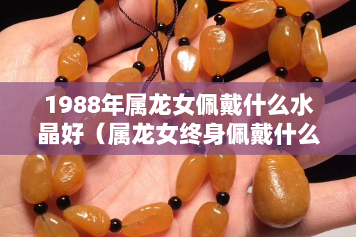 1988年属龙女佩戴什么水晶好（属龙女终身佩戴什么首饰旺运）
