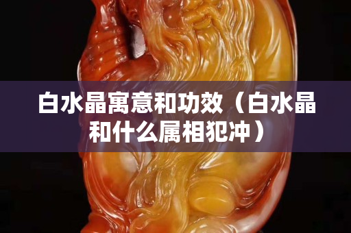 白水晶寓意和功效（白水晶和什么属相犯冲）