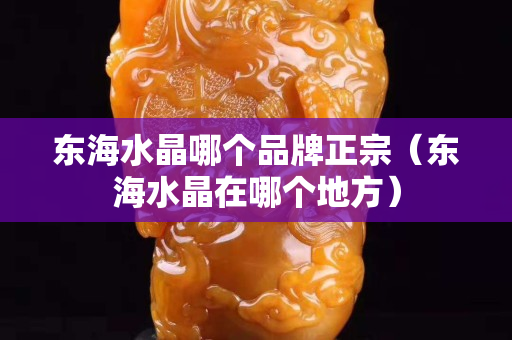 东海水晶哪个品牌正宗（东海水晶在哪个地方）