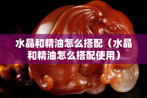 水晶和精油怎么搭配（水晶和精油怎么搭配使用）