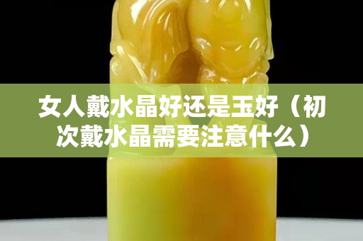 女人戴水晶好还是玉好（初次戴水晶需要注意什么）