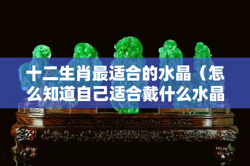 十二生肖最适合的水晶（怎么知道自己适合戴什么水晶）
