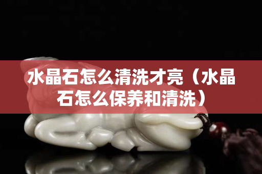 水晶石怎么清洗才亮（水晶石怎么保养和清洗）