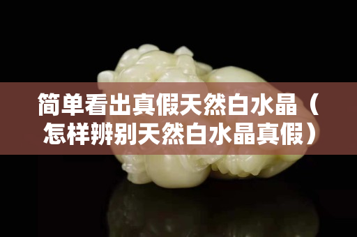 简单看出真假天然白水晶（怎样辨别天然白水晶真假）