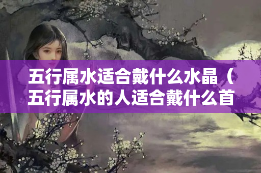 五行属水适合戴什么水晶（五行属水的人适合戴什么首饰）