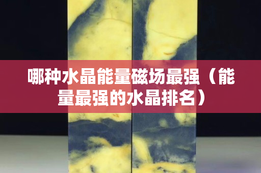 哪种水晶能量磁场最强（能量最强的水晶排名）